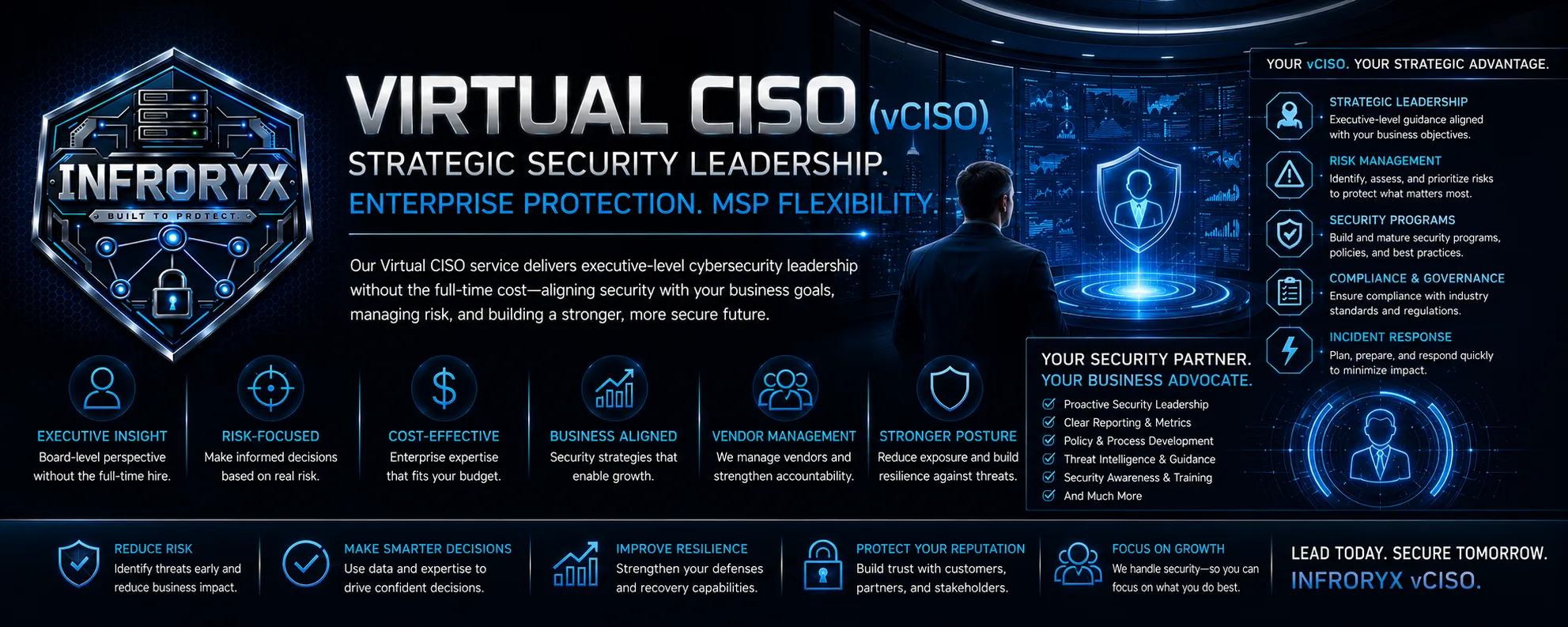 Infroryx Virtual CISO (vCISO) — Strategic security leadership. Enterprise protection, MSP flexibility. Executive-level cybersecurity leadership without the full-time cost: strategic leadership, risk management, security programs, compliance and governance, incident response, vendor management, clear reporting and metrics, policy and process development, threat intelligence, and security awareness training. Lead today. Secure tomorrow.